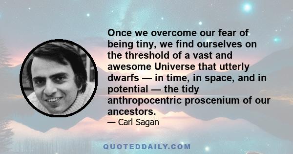 Once we overcome our fear of being tiny, we find ourselves on the threshold of a vast and awesome Universe that utterly dwarfs — in time, in space, and in potential — the tidy anthropocentric proscenium of our ancestors.