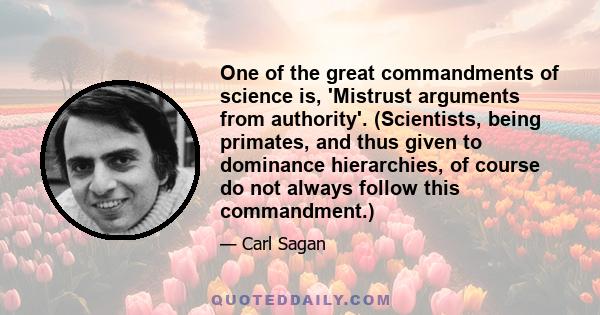 One of the great commandments of science is, 'Mistrust arguments from authority'. (Scientists, being primates, and thus given to dominance hierarchies, of course do not always follow this commandment.)