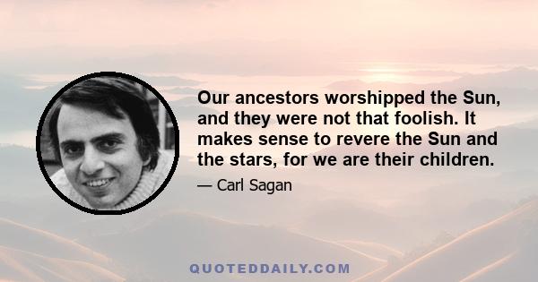 Our ancestors worshipped the Sun, and they were not that foolish. It makes sense to revere the Sun and the stars, for we are their children.