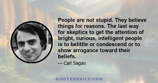 People are not stupid. They believe things for reasons. The last way for skeptics to get the attention of bright, curious, intelligent people is to belittle or condescend or to show arrogance toward their beliefs.