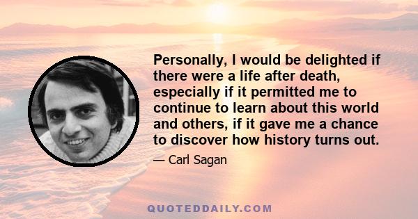 Personally, I would be delighted if there were a life after death, especially if it permitted me to continue to learn about this world and others, if it gave me a chance to discover how history turns out.