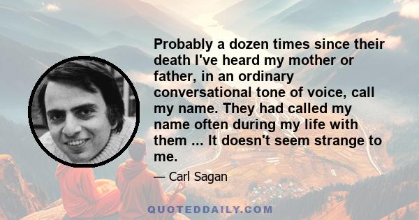 Probably a dozen times since their death I've heard my mother or father, in an ordinary conversational tone of voice, call my name. They had called my name often during my life with them ... It doesn't seem strange to