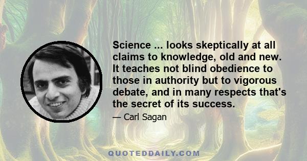 Science ... looks skeptically at all claims to knowledge, old and new. It teaches not blind obedience to those in authority but to vigorous debate, and in many respects that's the secret of its success.