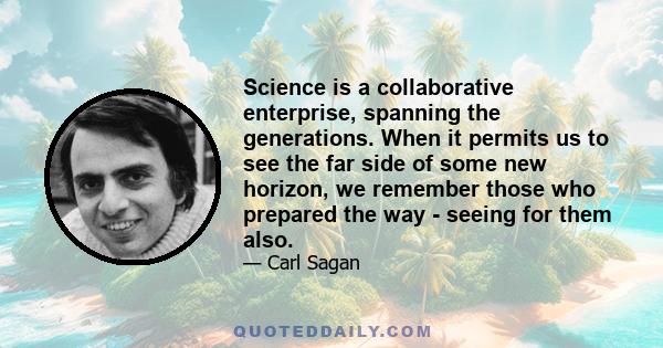 Science is a collaborative enterprise, spanning the generations. When it permits us to see the far side of some new horizon, we remember those who prepared the way - seeing for them also.