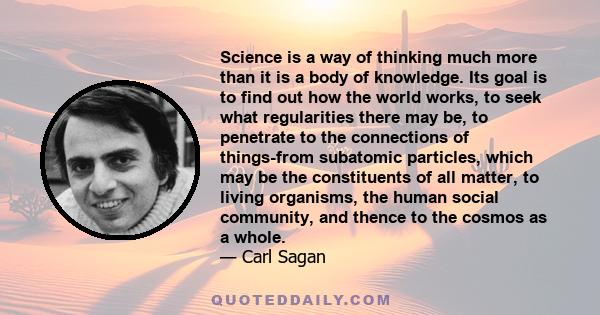 Science is a way of thinking much more than it is a body of knowledge. Its goal is to find out how the world works, to seek what regularities there may be, to penetrate to the connections of things-from subatomic