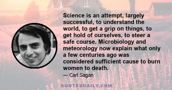 Science is an attempt, largely successful, to understand the world, to get a grip on things, to get hold of ourselves, to steer a safe course. Microbiology and meteorology now explain what only a few centuries ago was