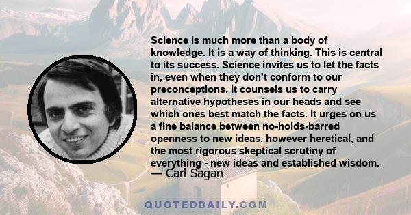 Science is much more than a body of knowledge. It is a way of thinking. This is central to its success. Science invites us to let the facts in, even when they don't conform to our preconceptions. It counsels us to carry 