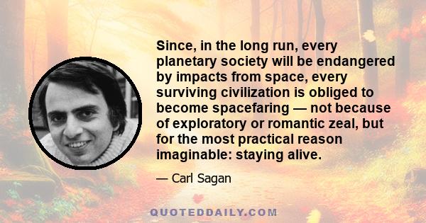 Since, in the long run, every planetary society will be endangered by impacts from space, every surviving civilization is obliged to become spacefaring — not because of exploratory or romantic zeal, but for the most