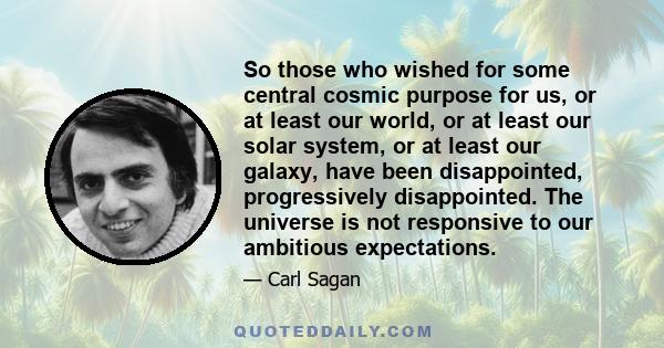 So those who wished for some central cosmic purpose for us, or at least our world, or at least our solar system, or at least our galaxy, have been disappointed, progressively disappointed. The universe is not responsive 