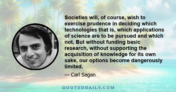 Societies will, of course, wish to exercise prudence in deciding which technologies that is, which applications of science are to be pursued and which not. But without funding basic research, without supporting the