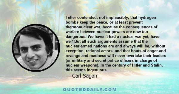 Teller contended, not implausibly, that hydrogen bombs keep the peace, or at least prevent thermonuclear war, because the consequences of warfare between nuclear powers are now too dangerous. We haven't had a nuclear