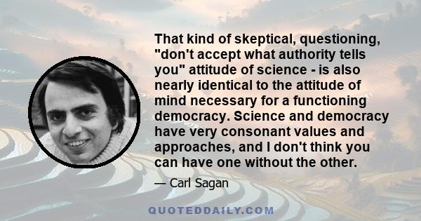 That kind of skeptical, questioning, don't accept what authority tells you attitude of science - is also nearly identical to the attitude of mind necessary for a functioning democracy. Science and democracy have very