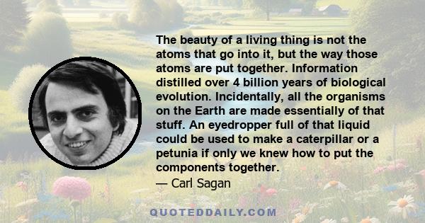 The beauty of a living thing is not the atoms that go into it, but the way those atoms are put together. Information distilled over 4 billion years of biological evolution. Incidentally, all the organisms on the Earth