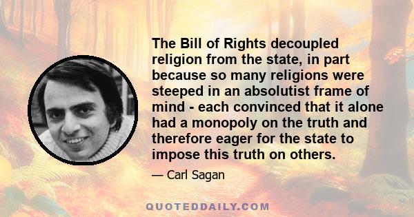 The Bill of Rights decoupled religion from the state, in part because so many religions were steeped in an absolutist frame of mind - each convinced that it alone had a monopoly on the truth and therefore eager for the