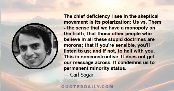 The chief deficiency I see in the skeptical movement is its polarization: Us vs. Them - the sense that we have a monopoly on the truth; that those other people who believe in all these stupid doctrines are morons; that