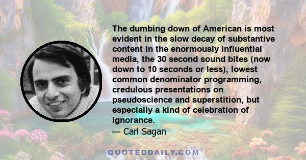 The dumbing down of American is most evident in the slow decay of substantive content in the enormously influential media, the 30 second sound bites (now down to 10 seconds or less), lowest common denominator