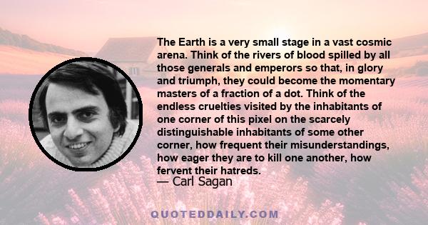 The Earth is a very small stage in a vast cosmic arena. Think of the rivers of blood spilled by all those generals and emperors so that, in glory and triumph, they could become the momentary masters of a fraction of a