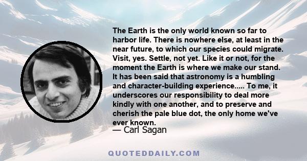 The Earth is the only world known so far to harbor life. There is nowhere else, at least in the near future, to which our species could migrate. Visit, yes. Settle, not yet. Like it or not, for the moment the Earth is