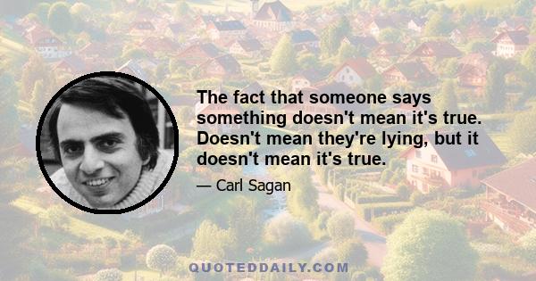 The fact that someone says something doesn't mean it's true. Doesn't mean they're lying, but it doesn't mean it's true.