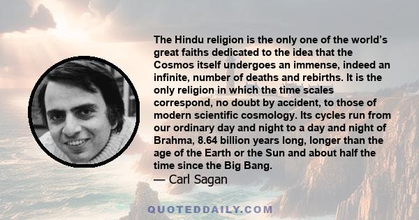 The Hindu religion is the only one of the world’s great faiths dedicated to the idea that the Cosmos itself undergoes an immense, indeed an infinite, number of deaths and rebirths. It is the only religion in which the