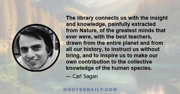 The library connects us with the insight and knowledge, painfully extracted from Nature, of the greatest minds that ever were, with the best teachers, drawn from the entire planet and from all our history, to instruct