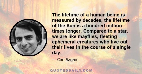 The lifetime of a human being is measured by decades, the lifetime of the Sun is a hundred million times longer. Compared to a star, we are like mayflies, fleeting ephemeral creatures who live out their lives in the