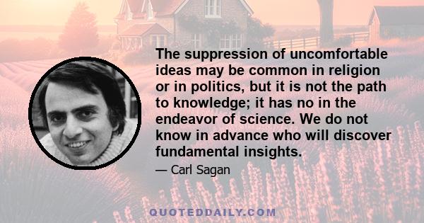 The suppression of uncomfortable ideas may be common in religion or in politics, but it is not the path to knowledge; it has no in the endeavor of science. We do not know in advance who will discover fundamental