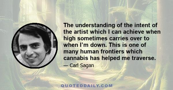 The understanding of the intent of the artist which I can achieve when high sometimes carries over to when I’m down. This is one of many human frontiers which cannabis has helped me traverse.