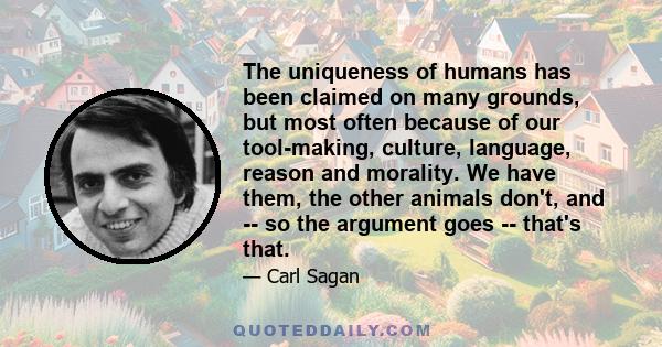 The uniqueness of humans has been claimed on many grounds, but most often because of our tool-making, culture, language, reason and morality. We have them, the other animals don't, and -- so the argument goes -- that's