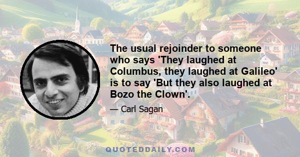 The usual rejoinder to someone who says 'They laughed at Columbus, they laughed at Galileo' is to say 'But they also laughed at Bozo the Clown'.