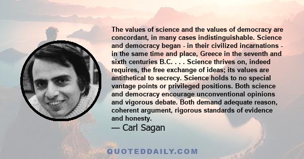 The values of science and the values of democracy are concordant, in many cases indistinguishable. Science and democracy began - in their civilized incarnations - in the same time and place, Greece in the seventh and