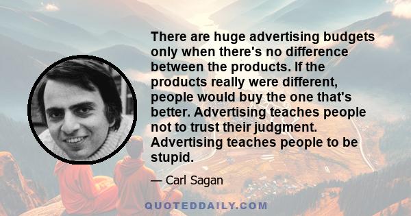 There are huge advertising budgets only when there's no difference between the products. If the products really were different, people would buy the one that's better. Advertising teaches people not to trust their