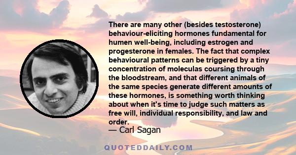 There are many other (besides testosterone) behaviour-eliciting hormones fundamental for humen well-being, including estrogen and progesterone in females. The fact that complex behavioural patterns can be triggered by a 