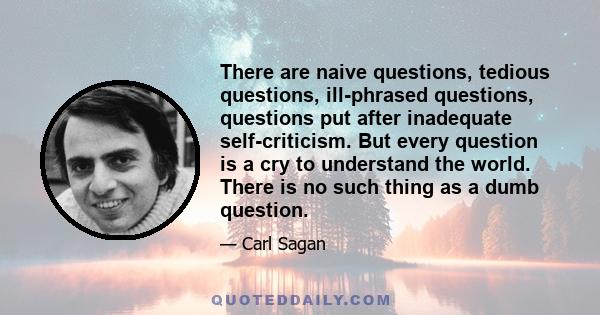 There are naive questions, tedious questions, ill-phrased questions, questions put after inadequate self-criticism. But every question is a cry to understand the world. There is no such thing as a dumb question.