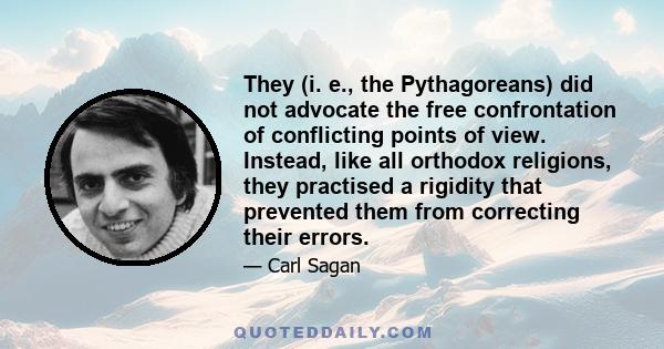 They (i. e., the Pythagoreans) did not advocate the free confrontation of conflicting points of view. Instead, like all orthodox religions, they practised a rigidity that prevented them from correcting their errors.