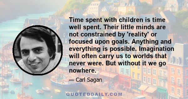 Time spent with children is time well spent. Their little minds are not constrained by 'reality' or focused upon goals. Anything and everything is possible. Imagination will often carry us to worlds that never were. But 