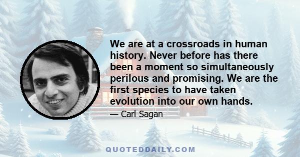 We are at a crossroads in human history. Never before has there been a moment so simultaneously perilous and promising. We are the first species to have taken evolution into our own hands.