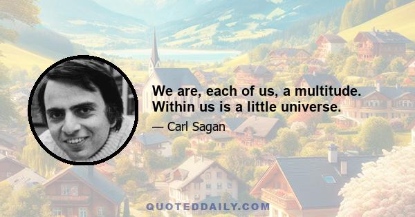 We are, each of us, a multitude. Within us is a little universe.