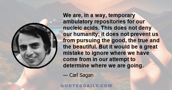 We are, in a way, temporary ambulatory repositories for our nucleic acids. This does not deny our humanity; it does not prevent us from pursuing the good, the true and the beautiful. But it would be a great mistake to