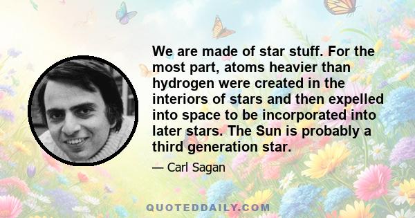 We are made of star stuff. For the most part, atoms heavier than hydrogen were created in the interiors of stars and then expelled into space to be incorporated into later stars. The Sun is probably a third generation