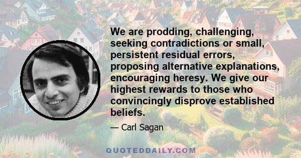 We are prodding, challenging, seeking contradictions or small, persistent residual errors, proposing alternative explanations, encouraging heresy. We give our highest rewards to those who convincingly disprove