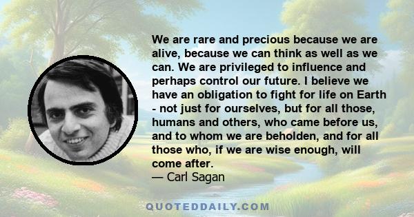 We are rare and precious because we are alive, because we can think as well as we can. We are privileged to influence and perhaps control our future. I believe we have an obligation to fight for life on Earth - not just 