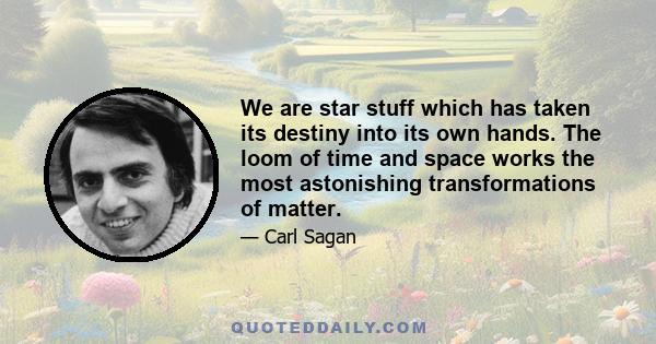 We are star stuff which has taken its destiny into its own hands. The loom of time and space works the most astonishing transformations of matter.