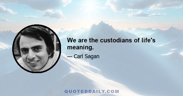 We are the custodians of life's meaning.