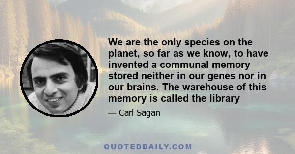 We are the only species on the planet, so far as we know, to have invented a communal memory stored neither in our genes nor in our brains. The warehouse of this memory is called the library