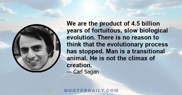 We are the product of 4.5 billion years of fortuitous, slow biological evolution. There is no reason to think that the evolutionary process has stopped. Man is a transitional animal. He is not the climax of creation.