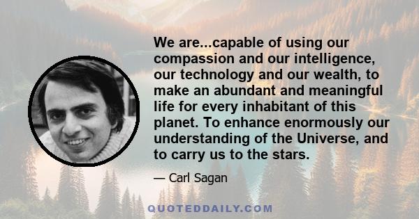 We are...capable of using our compassion and our intelligence, our technology and our wealth, to make an abundant and meaningful life for every inhabitant of this planet. To enhance enormously our understanding of the