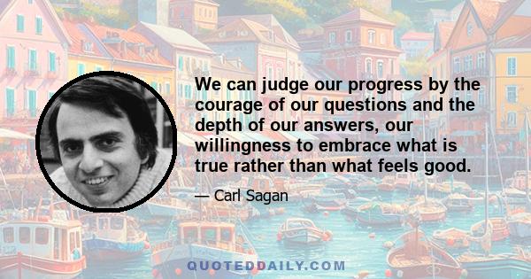 We can judge our progress by the courage of our questions and the depth of our answers, our willingness to embrace what is true rather than what feels good.