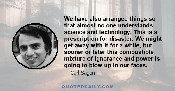 We have also arranged things so that almost no one understands science and technology. This is a prescription for disaster. We might get away with it for a while, but sooner or later this combustible mixture of