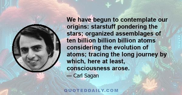 We have begun to contemplate our origins: starstuff pondering the stars; organized assemblages of ten billion billion billion atoms considering the evolution of atoms; tracing the long journey by which, here at least,